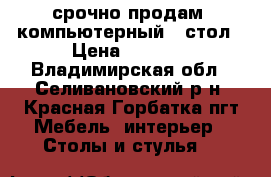 срочно продам  компьютерный   стол › Цена ­ 4 000 - Владимирская обл., Селивановский р-н, Красная Горбатка пгт Мебель, интерьер » Столы и стулья   